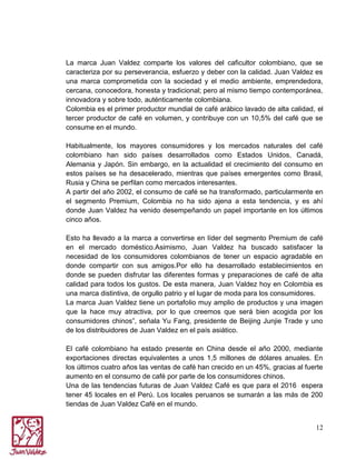La marca Juan Valdez comparte los valores del caficultor colombiano, que se
caracteriza por su perseverancia, esfuerzo y deber con la calidad. Juan Valdez es
una marca comprometida con la sociedad y el medio ambiente, emprendedora,
cercana, conocedora, honesta y tradicional; pero al mismo tiempo contemporánea,
innovadora y sobre todo, auténticamente colombiana.
Colombia es el primer productor mundial de café arábico lavado de alta calidad, el
tercer productor de café en volumen, y contribuye con un 10,5% del café que se
consume en el mundo.
Habitualmente, los mayores consumidores y los mercados naturales del café
colombiano han sido países desarrollados como Estados Unidos, Canadá,
Alemania y Japón. Sin embargo, en la actualidad el crecimiento del consumo en
estos países se ha desacelerado, mientras que países emergentes como Brasil,
Rusia y China se perfilan como mercados interesantes.
A partir del año 2002, el consumo de café se ha transformado, particularmente en
el segmento Premium, Colombia no ha sido ajena a esta tendencia, y es ahí
donde Juan Valdez ha venido desempeñando un papel importante en los últimos
cinco años.
Esto ha llevado a la marca a convertirse en líder del segmento Premium de café
en el mercado doméstico.Asimismo, Juan Valdez ha buscado satisfacer la
necesidad de los consumidores colombianos de tener un espacio agradable en
donde compartir con sus amigos.Por ello ha desarrollado establecimientos en
donde se pueden disfrutar las diferentes formas y preparaciones de café de alta
calidad para todos los gustos. De esta manera, Juan Valdez hoy en Colombia es
una marca distintiva, de orgullo patrio y el lugar de moda para los consumidores.
La marca Juan Valdez tiene un portafolio muy amplio de productos y una imagen
que la hace muy atractiva, por lo que creemos que será bien acogida por los
consumidores chinos”, señala Yu Fang, presidente de Beijing Junjie Trade y uno
de los distribuidores de Juan Valdez en el país asiático.
El café colombiano ha estado presente en China desde el año 2000, mediante
exportaciones directas equivalentes a unos 1,5 millones de dólares anuales. En
los últimos cuatro años las ventas de café han crecido en un 45%, gracias al fuerte
aumento en el consumo de café por parte de los consumidores chinos.
Una de las tendencias futuras de Juan Valdez Café es que para el 2016 espera
tener 45 locales en el Perú. Los locales peruanos se sumarán a las más de 200
tiendas de Juan Valdez Café en el mundo.
12

 