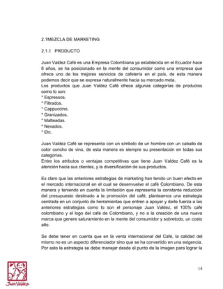 2.1MEZCLA DE MARKETING
2.1.1 PRODUCTO
Juan Valdez Café es una Empresa Colombiana ya establecida en el Ecuador hace
6 años, se ha posicionado en la mente del consumidor como una empresa que
ofrece uno de los mejores servicios de cafetería en el país, de esta manera
podemos decir que se expresa naturalmente hacia su mercado meta.
Los productos que Juan Valdez Café ofrece algunas categorías de productos
como lo son:
* Espressos.
* Filtrados.
* Cappuccino.
* Granizados.
* Malteadas.
* Nevados.
* Etc.
Juan Valdez Café se representa con un símbolo de un hombre con un caballo de
color concho de vino, de esta manera es siempre su presentación en todas sus
categorías.
Entre los atributos o ventajas competitivas que tiene Juan Valdez Café es la
atención hacia sus clientes, y la diversificación de sus productos.
Es claro que las anteriores estrategias de marketing han tenido un buen efecto en
el mercado internacional en el cual se desenvuelve el café Colombiano. De esta
manera y teniendo en cuenta la limitación que representa la constante reducción
del presupuesto destinado a la promoción del café, planteamos una estrategia
centrada en un conjunto de herramientas que entren a apoyar y darle fuerza a las
anteriores estrategias como lo son el personaje Juan Valdez, el 100% café
colombiano y el logo del café de Colombiano, y no a la creación de una nueva
marca que genere saturamiento en la mente del consumidor y sobretodo, un costo
alto.
Se debe tener en cuenta que en la venta internacional del Café, la calidad del
mismo no es un aspecto diferenciador sino que se ha convertido en una exigencia.
Por esto la estrategia se debe manejar desde el punto de la imagen para lograr la

14

 