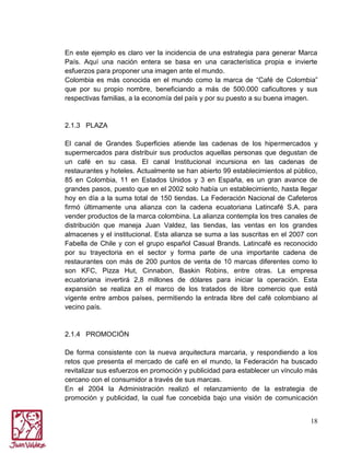 En este ejemplo es claro ver la incidencia de una estrategia para generar Marca
País. Aquí una nación entera se basa en una característica propia e invierte
esfuerzos para proponer una imagen ante el mundo.
Colombia es más conocida en el mundo como la marca de “Café de Colombia”
que por su propio nombre, beneficiando a más de 500.000 caficultores y sus
respectivas familias, a la economía del país y por su puesto a su buena imagen.

2.1.3 PLAZA
El canal de Grandes Superficies atiende las cadenas de los hipermercados y
supermercados para distribuir sus productos aquellas personas que degustan de
un café en su casa. El canal Institucional incursiona en las cadenas de
restaurantes y hoteles. Actualmente se han abierto 99 establecimientos al público,
85 en Colombia, 11 en Estados Unidos y 3 en España, es un gran avance de
grandes pasos, puesto que en el 2002 solo había un establecimiento, hasta llegar
hoy en día a la suma total de 150 tiendas. La Federación Nacional de Cafeteros
firmó últimamente una alianza con la cadena ecuatoriana Latincafé S.A. para
vender productos de la marca colombina. La alianza contempla los tres canales de
distribución que maneja Juan Valdez, las tiendas, las ventas en los grandes
almacenes y el institucional. Esta alianza se suma a las suscritas en el 2007 con
Fabella de Chile y con el grupo español Casual Brands. Latincafé es reconocido
por su trayectoria en el sector y forma parte de una importante cadena de
restaurantes con más de 200 puntos de venta de 10 marcas diferentes como lo
son KFC, Pizza Hut, Cinnabon, Baskin Robins, entre otras. La empresa
ecuatoriana invertirá 2,8 millones de dólares para iniciar la operación. Esta
expansión se realiza en el marco de los tratados de libre comercio que está
vigente entre ambos países, permitiendo la entrada libre del café colombiano al
vecino país.

2.1.4 PROMOCIÓN
De forma consistente con la nueva arquitectura marcaria, y respondiendo a los
retos que presenta el mercado de café en el mundo, la Federación ha buscado
revitalizar sus esfuerzos en promoción y publicidad para establecer un vínculo más
cercano con el consumidor a través de sus marcas.
En el 2004 la Administración realizó el relanzamiento de la estrategia de
promoción y publicidad, la cual fue concebida bajo una visión de comunicación
18

 