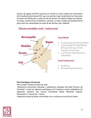 primero de agosto del 2012 pusimos en marcha el nuevo sistema de información
de Procafecol denominado ICG, que nos permite mejor conectividad en línea entre
el Centro de Distribución y cada una de las tiendas. El sistema integra los pedidos,
da mayor control de los inventarios y permite un mejor modelo de abastecimiento
para cubrir las necesidades de venta de las tiendas Juan Valdez®

Plan Estratégico Comercial
Para cumplir nuestra promesa de valor:
“Generamos emociones, bienestar y satisfacción alrededor del Café Premium de
Colombia”; y bajo los objetivos estratégicos de Procafecol, hemos establecido los
siguientes procesos que buscan crecimiento desde diferentes ángulos:
Penetración + Frecuencia + Veces.
Integramos todas las áreas comerciales con un enfoque de servicio al cliente.

23

 