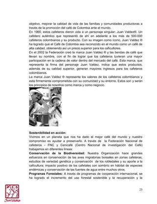 objetivo, mejorar la calidad de vida de las familias y comunidades productoras a
través de la promoción del café de Colombia ante el mundo.
En 1960, estos cafeteros dieron vida a un personaje singular: Juan Valdez®. Un
cafetero auténtico que representó de ahí en adelante a los más de 500.000
cafeteros colombianos y su producto. Con su imagen como ícono, Juan Valdez ®
ha logrado que el Café de Colombia sea reconocido en el mundo como un café de
alta calidad, obteniendo así un precio superior para los caficultores.
En el 2002 la Federación creó la marca Juan Valdez ® y las tiendas de café que
llevan su nombre, con el fin de lograr que los cafeteros tuvieran una mayor
participación en la cadena de valor dentro del mercado del café. Esta marca, que
representa la firma del personaje Juan Valdez, indica que estos productos,
además de su calidad superior, generan mayores ingresos para los cafeteros
colombianos.
La marca Juan Valdez ® representa los valores de los cafeteros colombianos y
está firmemente comprometida con su comunidad y su entorno. Estos son y serán
los principios de nosotros como marca y como negocio.

Sostenibilidad en acción:
Vivimos en un planeta que nos ha dado el mejor café del mundo y nuestro
compromiso es ayudar a preservarlo. A través de la Federación Nacional de
cafeteros - FNC y Cenicafé (Centro Nacional de investigación del Café)
trabajamos en diferentes líneas:
Conservación de la Biodiversidad: Nuestra Organización hace grandes
esfuerzos en conservación de las aves migratorias boreales en zonas cafeteras;
estudios de variedad genética y conservación de los robledales y su aporte a la
caficultura; impacto positivo de los cafetales con sombrío en hábitat de especies
endémicas y conservación de las fuentes de agua entre muchos otros.
Programas Forestales: A través de programas de cooperación internacional, se
ha logrado el incremento del uso forestal sostenible y la recuperación y la

25

 