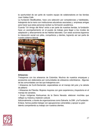 la oportunidad de ser parte de nuestro equipo de colaboradores en las tiendas
Juan Valdez Café.
La fundación BestBuddies, hace una selección por competencias y habilidades,
trabajando de la mano con instituciones educativas asociadas y empresas amigas
para hacer que estas personas reciban su formación académica.
Cuando "Un Amigo del Alma" entra a ser parte de nuestras tiendas, la fundación
hace un acompañamiento en el puesto de trabajo para llegar a los niveles de
adaptación y afianzamiento de los hábitos laborales. Con estas acciones logramos
la interacción social con jefes, compañeros y clientes, logrando así ser parte de
nuestro sistema laboral.

Artesanos:
Trabajamos con los artesanos de Colombia. Muchos de nuestros empaques y
accesorios son elaborados por comunidades de artesanos colombianos. Algunas
de las comunidades con las que trabajamos son:
• Artesanos de Curití-Santander, especialistas en el manejo del yute y la calceta
de plátano
• Artesanas de Filandia: Mujeres mayores con gran experiencia y trayectoria en el
manejo de canastos.
• Grupo Indígenas Kankuamas de la Sierra Nevada: elaboran mochilas que
reflejan su historia y tradición cultural.
Adicionalmente, a través de organizaciones como Salvarte, la OIM y la Fundación
Enlace, hemos podido trabajar con agrupaciones vulnerables y apoyar su gran
talento compartiendo su trabajo con nuestros clientes.

27

 