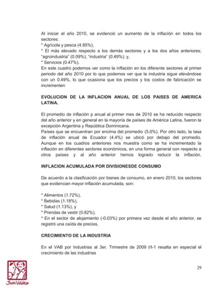Al iniciar el año 2010, se evidenció un aumento de la inflación en todos los
sectores:
* Agrícola y pesca (4.85%),
* El más elevado respecto a los demás sectores y a los dos años anteriores;
“agroindustria” (0.09%); “industria” (0.49%); y,
* Servicios (0.47%).
En este cuadro podemos ver como la inflación en los diferente sectores al primer
periodo del año 2010 por lo que podemos ver que la industria sigue elevándose
con un 0.49%, lo que ocasiona que los precios y los costos de fabricación se
incrementen
EVOLUCION DE LA INFLACION ANUAL DE LOS PAISES DE AMERICA
LATINA.
El promedio de inflación p anual al primer mes de 2010 se ha reducido respecto
del año anterior y en general en la mayoría de países de América Latina, fueron la
excepción Argentina y República Dominicana.
Países que se encuentran por encima del promedio (5.0%). Por otro lado, la tasa
de inflación anual de Ecuador (4.4%) se ubicó por debajo del promedio.
Aunque en los cuadros anteriores nos muestra como se ha incrementado la
inflación en diferentes sectores económicos, en una forma general con respecto a
otros países y al año anterior hemos logrado reducir la inflación.
INFLACION ACUMULADA POR DIVISIONESDE CONSUMO
De acuerdo a la clasificación por bienes de consumo, en enero 2010, los sectores
que evidencian mayor inflación acumulada, son:
* Alimentos (1.72%),
* Bebidas (1.18%),
* Salud (1.13%), y
* Prendas de vestir (0.82%).
* En el sector de alojamiento (-0.03%) por primera vez desde el año anterior, se
registró una caída de precios.
CRECIMIENTO DE LA INDUSTRIA
En el VAB por Industrias al 3er. Trimestre de 2009 t/t-1 resalta en especial el
crecimiento de las industrias
29

 
