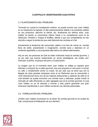 3.CAPITULO II: INVESTIGACIÓN CUALITATIVA

3.1 PLANTEAMIENTO DEL PROBLEMA
Tomando en cuenta la investigación anterior, se puede concluir que Juan Valdez
en su trayectoria ha logrado un alto posicionamiento debido a la excelente calidad
en sus productos, atención al cliente, etc. Analizando los últimos años, Juan
Valdez ha tenido un crecimiento inferior frente a su competencia como lo es
Starbucks, Ventolini y Crepes & Waffles, debido a que sus competidores se han
atrevido a seguir la tendencia que está liderando las comidas en Cali.
Actualmente la tendencia del consumidor caleño a la hora de comer es: comida
llena de estilo, presentación e imaginación, comida sana y deliciosa en un
ambiente agradable y una propuesta alternativa con platos balanceados.
Hoy en día, las personas de Cali se están inclinando hacia la comida gourmet, y
es por esto que buscan restaurantes en zonas estratégicas, las cuales son:
Granada, el peñón, el parque del perro y Ciudad jardín.
La imagen que en el momento tiene Juan Valdez no refleja un espacio para
disfrutar y compartir de un plato gourmet, sino que proyecta un sitio para ir a tomar
un café, o simplemente comer un snack. Es por esto que se teme que con la
llegada de otras grandes empresas como lo es Starbucks que es reconocida a
nivel internacional como uno de los mejores restaurantes y cadenas de café en el
cual también se puede encontrar una comida sana y deliciosa, pueda invadir el
mercado de café ofreciendo un valor agregado que es la comida gourmet, lo cual
Juan Valdez no se ha atrevido a innovar y esto podría generarle una gran
amenaza impidiéndole a Juan Valdez conservar sus clientes potenciales.

3.2 FORMULACIÓN DEL PROBLEMA.
¿Podrá Juan Valdez incursionar en el sector de comida gourmet en la ciudad de
Cali, conservando la fidelización de sus clientes?

33

 