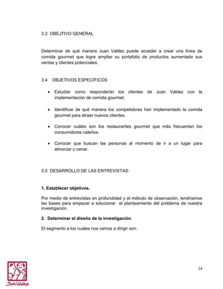 3.3 OBEJTIVO GENERAL

Determinar de qué manera Juan Valdez puede acceder a crear una línea de
comida gourmet que logre ampliar su portafolio de productos aumentado sus
ventas y clientes potenciales.

3.4

OBJETIVOS ESPECÍFICOS
Estudiar como responderán los clientes de Juan Valdez con la
implementación de comida gourmet.
Identificar de qué manera los competidores han implementado la comida
gourmet para atraer nuevos clientes.
Conocer cuáles son los restaurantes gourmet que más frecuentan los
consumidores caleños.
Conocer que buscan las personas al momento de ir a un lugar para
almorzar o cenar.

3.5 DESARROLLO DE LAS ENTREVISTAS:

1. Establecer objetivos.
Por medio de entrevistas en profundidad y el método de observación, tendríamos
las bases para empezar a solucionar el planteamiento del problema de nuestra
investigación.
2. Determinar el diseño de la investigación.
El segmento a los cuales nos vamos a dirigir son:

34

 