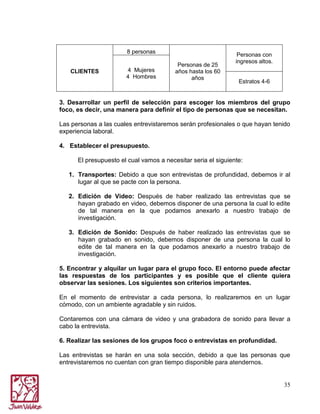 8 personas
CLIENTES

4 Mujeres
4 Hombres

Personas de 25
años hasta los 60
años

Personas con
ingresos altos.

Estratos 4-6

3. Desarrollar un perfil de selección para escoger los miembros del grupo
foco, es decir, una manera para definir el tipo de personas que se necesitan.
Las personas a las cuales entrevistaremos serán profesionales o que hayan tenido
experiencia laboral.
4. Establecer el presupuesto.
El presupuesto el cual vamos a necesitar seria el siguiente:
1. Transportes: Debido a que son entrevistas de profundidad, debemos ir al
lugar al que se pacte con la persona.
2. Edición de Video: Después de haber realizado las entrevistas que se
hayan grabado en video, debemos disponer de una persona la cual lo edite
de tal manera en la que podamos anexarlo a nuestro trabajo de
investigación.
3. Edición de Sonido: Después de haber realizado las entrevistas que se
hayan grabado en sonido, debemos disponer de una persona la cual lo
edite de tal manera en la que podamos anexarlo a nuestro trabajo de
investigación.
5. Encontrar y alquilar un lugar para el grupo foco. El entorno puede afectar
las respuestas de los participantes y es posible que el cliente quiera
observar las sesiones. Los siguientes son criterios importantes.
En el momento de entrevistar a cada persona, lo realizaremos en un lugar
cómodo, con un ambiente agradable y sin ruidos.
Contaremos con una cámara de video y una grabadora de sonido para llevar a
cabo la entrevista.
6. Realizar las sesiones de los grupos foco o entrevistas en profundidad.
Las entrevistas se harán en una sola sección, debido a que las personas que
entrevistaremos no cuentan con gran tiempo disponible para atendernos.

35

 
