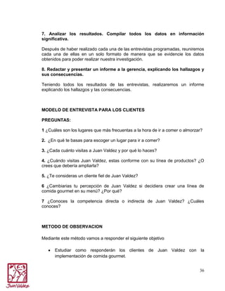 7. Analizar los resultados. Compilar todos los datos en información
significativa.
Después de haber realizado cada una de las entrevistas programadas, reuniremos
cada una de ellas en un solo formato de manera que se evidencie los datos
obtenidos para poder realizar nuestra investigación.
8. Redactar y presentar un informe a la gerencia, explicando los hallazgos y
sus consecuencias.
Teniendo todos los resultados de las entrevistas, realizaremos un informe
explicando los hallazgos y las consecuencias.

MODELO DE ENTREVISTA PARA LOS CLIENTES
PREGUNTAS:
1 ¿Cuáles son los lugares que más frecuentas a la hora de ir a comer o almorzar?
2. ¿En qué te basas para escoger un lugar para ir a comer?
3. ¿Cada cuánto visitas a Juan Valdez y por qué lo haces?
4. ¿Cuándo visitas Juan Valdez, estas conforme con su línea de productos? ¿O
crees que debería ampliarla?
5. ¿Te consideras un cliente fiel de Juan Valdez?
6 ¿Cambiarias tu percepción de Juan Valdez si decidiera crear una línea de
comida gourmet en su menú? ¿Por qué?
7 ¿Conoces la competencia directa o indirecta de Juan Valdez? ¿Cuáles
conoces?

METODO DE OBSERVACION
Mediante este método vamos a responder el siguiente objetivo
Estudiar como responderán los clientes de Juan Valdez con
implementación de comida gourmet.

la

36

 