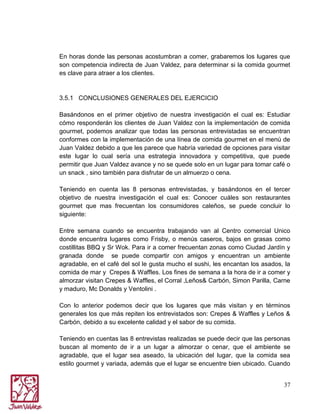 En horas donde las personas acostumbran a comer, grabaremos los lugares que
son competencia indirecta de Juan Valdez, para determinar si la comida gourmet
es clave para atraer a los clientes.

3.5.1 CONCLUSIONES GENERALES DEL EJERCICIO
Basándonos en el primer objetivo de nuestra investigación el cual es: Estudiar
cómo responderán los clientes de Juan Valdez con la implementación de comida
gourmet, podemos analizar que todas las personas entrevistadas se encuentran
conformes con la implementación de una línea de comida gourmet en el menú de
Juan Valdez debido a que les parece que habría variedad de opciones para visitar
este lugar lo cual sería una estrategia innovadora y competitiva, que puede
permitir que Juan Valdez avance y no se quede solo en un lugar para tomar café o
un snack , sino también para disfrutar de un almuerzo o cena.
Teniendo en cuenta las 8 personas entrevistadas, y basándonos en el tercer
objetivo de nuestra investigación el cual es: Conocer cuáles son restaurantes
gourmet que mas frecuentan los consumidores caleños, se puede concluir lo
siguiente:
Entre semana cuando se encuentra trabajando van al Centro comercial Unico
donde encuentra lugares como Frisby, o menús caseros, bajos en grasas como
costillitas BBQ y Sr Wok. Para ir a comer frecuentan zonas como Ciudad Jardín y
granada donde se puede compartir con amigos y encuentran un ambiente
agradable, en el café del sol le gusta mucho el sushi, les encantan los asados, la
comida de mar y Crepes & Waffles. Los fines de semana a la hora de ir a comer y
almorzar visitan Crepes & Waffles, el Corral ,Leños& Carbón, Simon Parilla, Carne
y maduro, Mc Donalds y Ventolini .
Con lo anterior podemos decir que los lugares que más visitan y en términos
generales los que más repiten los entrevistados son: Crepes & Waffles y Leños &
Carbón, debido a su excelente calidad y el sabor de su comida.
Teniendo en cuentas las 8 entrevistas realizadas se puede decir que las personas
buscan al momento de ir a un lugar a almorzar o cenar, que el ambiente se
agradable, que el lugar sea aseado, la ubicación del lugar, que la comida sea
estilo gourmet y variada, además que el lugar se encuentre bien ubicado. Cuando
37

 