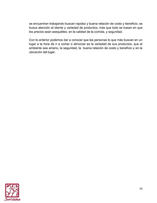 se encuentran trabajando buscan rapidez y buena relación de costo y beneficio, se
busca atención al cliente y variedad de productos, más que todo se basan en que
los precios sean asequibles, en la calidad de la comida, y seguridad.
Con lo anterior podemos dar a conocer que las personas lo que más buscan en un
lugar a la hora de ir a comer o almorzar es la variedad de sus productos, que el
ambiente sea ameno, la seguridad, la buena relación de costo y beneficio y en la
ubicación del lugar.

38

 