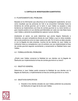4. CAPITULO III: INVESTIGACIÓN CUANTITATIVA

4.1 PLANTEAMIENTO DEL PROBLEMA
Basados en la información que obtuvimos en la investigación exploratoria, se tuvo
como resultado que las personas de Cali si se encuentran inclinadas hacia la
tendencia de comida gourmet, por lo tanto sí Juan Valdez se acoplara a esta
tendencia se implementara una línea de comida gourmet en su menú tendría un
gran impacto positivo en sus clientes permitiéndoles ser cada vez más fieles hacia
Juan Valdez y abriendo la posibilidad de capturar nuevos clientes.
Analizando el sector, se pudo determinar que pronto llegara Starbucks a
Colombia; una gran competencia directa de Juan Valdez y que en otras ciudades
del mundo predomina como la mejor cadena de café. Por lo tanto se debe estudiar
sí con la llegada de esta empresa, muchos de los clientes de Juan Valdez se
inclinarían hacia su competencia o por el contrario una vez implementada la línea
de comida gourmet seguirán aumentando y conservando su fidelidad hacia Juan
Valdez.
4.2 FORMULACIÓN DEL PROBLEMA

¿Podrá Juan Valdez conservar la fidelidad de sus clientes con la llegada de
Starbucks aun implementando la línea de comida gourmet en su menú?

4.3 OBJETIVO GENERAL
Determinar sí Juan Valdez podrá conservar la fidelidad de sus clientes con la
llegada de Starbucks, e implementando la línea de comida gourmet en su menú.

4.4 OBJETIVOS ESPECÍFICOS
Estudiar sí los clientes actuales de Juan Valdez preferirán los productos
de Starbucks en lugar de los de Juan Valdez.

39

 