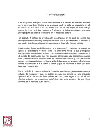 1. INTRODUCCION

Con el siguiente trabajo se quiere dar a conocer a un estudio de mercado aplicado
en la empresa Juan Valdez y se explicara cual ha sido su trayectoria en el
transcurso de los años como una marca líder en el café Premium. Este trabajo
consta de cinco capítulos, pero estos 3 primeros capítulos nos sirven como base
principal para los análisis estipulados en el trabajo de campo.
El capitulo 1 refleja la investigación exploratoria en la cual se centra las
principales características y principios bases de lo que es en realidad la empresa y
por medio de esto nos sirvió como apoyo para el desarrollo de este trabajo.
En el capítulo 2 que nos habla acerca de la investigación cualitativa, es donde se
aplica lo exploratorio y mirar cómo se encuentra frente a sus principales
competidores realizando un análisis por medio de las entrevistas en profundidad y
el método de observación que nos sirvieron como base para realizar un análisis
más profundo de esta empresa líder en mercado colombiano y nos permitieron
darnos cuentas los distintos puntos de vista de las personas respecto a los lugares
donde acostumbran a ir a comer o cenar y que los inclinaba a decir por esos
lugares o restaurantes.
En el capítulo 3 nos muestran la propuesta que hemos generado en nuestro
estudio de mercado y para su análisis de creó un formato de una encuesta
aplicada a los clientes de Juan Valdez para así poder llegar a concluir si sus
clientes actuales se encuentran satisfechos con esta creación de una línea
gourmet en el menú de Juan Valdez.

5

 