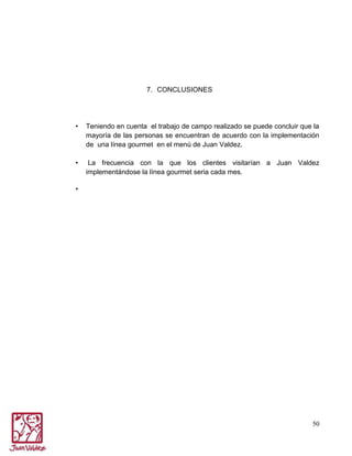 7. CONCLUSIONES

•

Teniendo en cuenta el trabajo de campo realizado se puede concluir que la
mayoría de las personas se encuentran de acuerdo con la implementación
de una línea gourmet en el menú de Juan Valdez.

•

La frecuencia con la que los clientes visitarían a Juan Valdez
implementándose la línea gourmet seria cada mes.

•

50

 