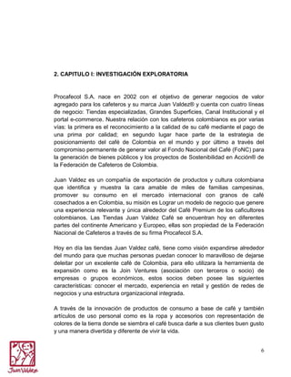 2. CAPITULO I: INVESTIGACIÓN EXPLORATORIA

Procafecol S.A. nace en 2002 con el objetivo de generar negocios de valor
agregado para los cafeteros y su marca Juan Valdez® y cuenta con cuatro líneas
de negocio: Tiendas especializadas, Grandes Superficies, Canal Institucional y el
portal e-commerce. Nuestra relación con los cafeteros colombianos es por varias
vías: la primera es el reconocimiento a la calidad de su café mediante el pago de
una prima por calidad; en segundo lugar hace parte de la estrategia de
posicionamiento del café de Colombia en el mundo y por último a través del
compromiso permanente de generar valor al Fondo Nacional del Café (FoNC) para
la generación de bienes públicos y los proyectos de Sostenibilidad en Acción® de
la Federación de Cafeteros de Colombia.
Juan Valdez es un compañía de exportación de productos y cultura colombiana
que identifica y muestra la cara amable de miles de familias campesinas,
promover su consumo en el mercado internacional con granos de café
cosechados a en Colombia, su misión es Lograr un modelo de negocio que genere
una experiencia relevante y única alrededor del Café Premium de los caficultores
colombianos. Las Tiendas Juan Valdez Café se encuentran hoy en diferentes
partes del continente Americano y Europeo, ellas son propiedad de la Federación
Nacional de Cafeteros a través de su firma Procafecol S.A.
Hoy en día las tiendas Juan Valdez café, tiene como visión expandirse alrededor
del mundo para que muchas personas puedan conocer lo maravilloso de dejarse
deleitar por un excelente café de Colombia, para ello utilizara la herramienta de
expansión como es la Join Ventures (asociación con terceros o socio) de
empresas o grupos económicos, estos socios deben posee las siguientes
características: conocer el mercado, experiencia en retail y gestión de redes de
negocios y una estructura organizacional integrada.
A través de la innovación de productos de consumo a base de café y también
artículos de uso personal como es la ropa y accesorios con representación de
colores de la tierra donde se siembra el café busca darle a sus clientes buen gusto
y una manera divertida y diferente de vivir la vida.
6

 