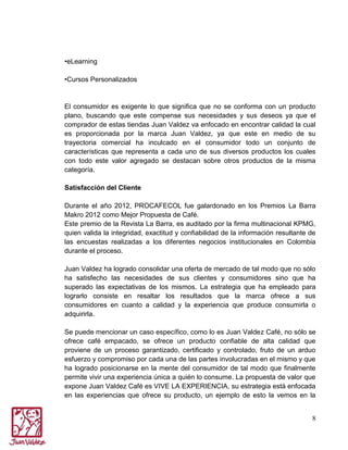 •eLearning
•Cursos Personalizados

El consumidor es exigente lo que significa que no se conforma con un producto
plano, buscando que este compense sus necesidades y sus deseos ya que el
comprador de estas tiendas Juan Valdez va enfocado en encontrar calidad la cual
es proporcionada por la marca Juan Valdez, ya que este en medio de su
trayectoria comercial ha inculcado en el consumidor todo un conjunto de
características que representa a cada uno de sus diversos productos los cuales
con todo este valor agregado se destacan sobre otros productos de la misma
categoría.
Satisfacción del Cliente
Durante el año 2012, PROCAFECOL fue galardonado en los Premios La Barra
Makro 2012 como Mejor Propuesta de Café.
Este premio de la Revista La Barra, es auditado por la firma multinacional KPMG,
quien valida la integridad, exactitud y confiabilidad de la información resultante de
las encuestas realizadas a los diferentes negocios institucionales en Colombia
durante el proceso.
Juan Valdez ha logrado consolidar una oferta de mercado de tal modo que no sólo
ha satisfecho las necesidades de sus clientes y consumidores sino que ha
superado las expectativas de los mismos. La estrategia que ha empleado para
lograrlo consiste en resaltar los resultados que la marca ofrece a sus
consumidores en cuanto a calidad y la experiencia que produce consumirla o
adquirirla.
Se puede mencionar un caso específico, como lo es Juan Valdez Café, no sólo se
ofrece café empacado, se ofrece un producto confiable de alta calidad que
proviene de un proceso garantizado, certificado y controlado, fruto de un arduo
esfuerzo y compromiso por cada una de las partes involucradas en el mismo y que
ha logrado posicionarse en la mente del consumidor de tal modo que finalmente
permite vivir una experiencia única a quién lo consume. La propuesta de valor que
expone Juan Valdez Café es VIVE LA EXPERIENCIA, su estrategia está enfocada
en las experiencias que ofrece su producto, un ejemplo de esto la vemos en la
8

 