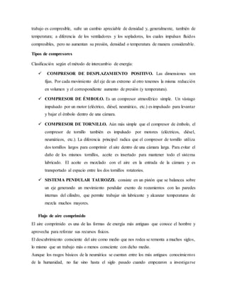 trabajo es compresible, sufre un cambio apreciable de densidad y, generalmente, también de
temperatura; a diferencia de los ventiladores y los sopladores, los cuales impulsan fluidos
compresibles, pero no aumentan su presión, densidad o temperatura de manera considerable.
Tipos de compresores
Clasificación según el método de intercambio de energía:
 COMPRESOR DE DESPLAZAMIENTO POSITIVO. Las dimensiones son
fijas. Por cada movimiento del eje de un extremo al otro tenemos la misma reducción
en volumen y el correspondiente aumento de presión (y temperatura).
 COMPRESOR DE ÉMBOLO. Es un compresor atmosférico simple. Un vástago
impulsado por un motor (eléctrico, diésel, neumático, etc.) es impulsado para levantar
y bajar el émbolo dentro de una cámara.
 COMPRESOR DE TORNILLO. Aún más simple que el compresor de émbolo, el
compresor de tornillo también es impulsado por motores (eléctricos, diésel,
neumáticos, etc.). La diferencia principal radica que el compresor de tornillo utiliza
dos tornillos largos para comprimir el aire dentro de una cámara larga. Para evitar el
daño de los mismos tornillos, aceite es insertado para mantener todo el sistema
lubricado. El aceite es mezclado con el aire en la entrada de la cámara y es
transportado al espacio entre los dos tornillos rotatorios.
 SISTEMA PENDULAR TAUROZZI. consiste en un pistón que se balancea sobre
un eje generando un movimiento pendular exento de rozamientos con las paredes
internas del cilindro, que permite trabajar sin lubricante y alcanzar temperaturas de
mezcla muchos mayores.
Flujo de aire comprimido
El aire comprimido es una de las formas de energía más antiguas que conoce el hombre y
aprovecha para reforzar sus recursos físicos.
El descubrimiento consciente del aire como medio que nos rodea se remonta a muchos siglos,
lo mismo que un trabajo más o menos consciente con dicho medio.
Aunque los rasgos básicos de la neumática se cuentan entre los más antiguos conocimientos
de la humanidad, no fue sino hasta el siglo pasado cuando empezaron a investigarse
 