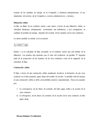 restante de las pérdidas de energía de la Compañía y obedecen principalmente al uso
clandestino del servicio de la Compañía y a errores administrativos y técnicos.
Dilatación súbita
Al fluir un fluido de un conducto menor a uno mayor a través de una dilatación súbita, su
velocidad disminuye abruptamente, ocasionando una turbulencia, y por consiguiente, la
cantidad de perdida de energía, depende del cociente de los tamaños de los dos conductos.
La menor perdida se calcula con la ecuación:
Donde v1 es la velocidad de flujo promedio en el conducto menor que está delante de la
dilatación. Las pruebas han mostrado que el valor del coeficiente de perdida “k” depende
tanto de la proporción de los tamaños de los dos conductos como de la magnitud de la
velocidad de flujo.
Contracción súbita
El flujo a través de una contracción súbita usualmente involucra la formación de una vena
contracta en el tubo pequeño, aguas abajo del cambio de sección. La pérdida total de energía
en una contracción súbita se debe a dos pérdidas menores separadamente. Éstas son causadas
por:
1. La convergencia de las líneas de corriente del tubo aguas arriba a la sección de la
vena contracta.
2. La divergencia de las líneas de corriente de la sección de la vena contracta al tubo
aguas abajo.
Riesgo biológico (Ventilación)
 