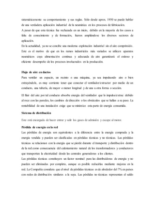 sistemáticamente su comportamiento y sus reglas. Sólo desde aprox. 1950 se puede hablar
de una verdadera aplicación industrial de la neumática en los procesos de fabricación.
A pesar de que esta técnica fue rechazada en un inicio, debido en la mayoría de los casos a
falta de conocimiento y de formación, fueron ampliándose los diversos sectores de
aplicación.
En la actualidad, ya no se concibe una moderna explotación industrial sin el aire comprimido.
Este es el motivo de que en los ramos industriales más variados se utilicen aparatos
neumáticos cuya alimentación continua y adecuada de aire garantizará el exitoso y
eficiente desempeño de los procesos involucrados en la producción.
Flujo de aire en ductos
Para ventilar un espacio, un recinto o una máquina, ya sea impulsando aire o bien
extrayéndole, es muy corriente tener que conectar el ventilador/extractor por medio de un
conducto, una tubería, de mayor o menor longitud y de una u otra forma o sección.
El fluir del aire por tal conducto absorbe energía del ventilador que lo impulsa/extrae debido
al roce con las paredes, los cambios de dirección o los obstáculos que se hallan a su paso. La
rentabilidad de una instalación exige que se minimice esta parte de energía consumida.
Sistema de distribución
Este está encargada de hacer entrar y salir los gases de admisión y escape al motor.
Pérdida de energía en la red
Las pérdidas de energía son equivalentes a la diferencia entre la energía comprada y la
energía vendida y pueden ser clasificadas en pérdidas técnicas y no técnicas. Las pérdidas
técnicas se relacionan con la energía que se pierde durante el transporte y distribución dentro
de la red como consecuencia del calentamiento natural de los transformadores y conductores
que transportan la electricidad desde las centrales generadoras a los clientes.
Las pérdidas técnicas constituyen un factor nominal para las distribuidoras de energía y no
pueden ser eliminadas por completo, aunque es posible reducirlas mediante mejoras en la
red. La Compañía considera que el nivel de pérdidas técnicas es de alrededor del 7% en países
con redes de distribución similares a la suya. Las pérdidas no técnicas representan el saldo
 