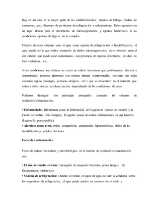Hoy en día casi en la mayor parte de los establecimientos, puestos de trabajo, medios de
transporte…etc., disponen de un sistema de refrigeración y calentamiento. Estos aparatos son
un lugar idóneo para el crecimiento de microorganismos y agentes bacterianos si las
condiciones óptimas de higiene no se cumplen.
Muchos de estos sistemas usan el agua como soporte de refrigeración o humidificación, el
agua puede ser la que realice transporte de dichos microorganismos, otros sistemas usan el
aire externo que puede estar contaminado, con presencia de esporas del exterior, de sitios no
bien ventilados…etc.
Si las condiciones son idóneas se creará un cultivo bacteriano que posiblemente afectará a
determinadas personas (personas con sistema inmune comprometido, personas que están
cursando alguna patología, personas alérgicas…etc.) que se encuentren en el ambiente que
rodea a dicho sistema de climatización, dependiendo de las condiciones de estas
Podemos distinguir dos patologías principales causadas los sistemas de
ventilación/climatización:
• Enfermedades infecciosas como la Enfermedad del Legionario (puede ser mortal) y la
Fiebre de Pontiac (más benigna). El agente causal de ambas enfermedades es una bacteria
(Legionella pneumophila).
• Alergias: como asma, rinitis, conjuntivitis, pneumonías hipersensitivas, fiebre de los
humidificadores o fiebre del lunes.
Focos de contaminación
Focos de cultivo bacteriano y microbiológico en el sistema de ventilación/climatización
son:
• El aire del medio externo: Encargado de trasportar bacterias, polen hongos…etc.
Generalmente inofensivos.
• Sistema de refrigeración: Durante el verano el vapor de agua del aire se condensa sobre
los serpentines de refrigeración, el agua puede quedar en contacto con el suelo y
 