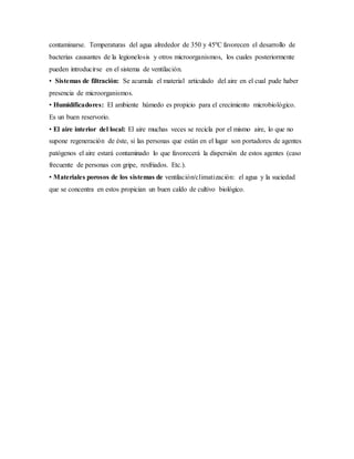 contaminarse. Temperaturas del agua alrededor de 350 y 45ºC favorecen el desarrollo de
bacterias causantes de la legionelosis y otros microorganismos, los cuales posteriormente
pueden introducirse en el sistema de ventilación.
• Sistemas de filtración: Se acumula el material articulado del aire en el cual pude haber
presencia de microorganismos.
• Humidificadores: El ambiente húmedo es propicio para el crecimiento microbiológico.
Es un buen reservorio.
• El aire interior del local: El aire muchas veces se recicla por el mismo aire, lo que no
supone regeneración de éste, si las personas que están en el lugar son portadores de agentes
patógenos el aire estará contaminado lo que favorecerá la dispersión de estos agentes (caso
frecuente de personas con gripe, resfriados. Etc.).
• Materiales porosos de los sistemas de ventilación/climatización: el agua y la suciedad
que se concentra en estos propician un buen caldo de cultivo biológico.
 