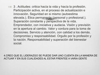  3 . Actitudes: critica hacía la vida y hacía la profesión.
     Participación activa, en el proceso de actualización e
     innovación. Seguridad en si mismo (autoestima
     elevada.). Ética permanente (personal y profesional.).
     Superación constante y perspectiva de la vida.
     Emprendedor, con iniciativa y audacia. Visión y previsión
     en la apertura al cambio. Valor y cordura para la toma de
     decisiones. Servicio y atención, con calidad a los demás.
     Compromiso y responsabilidad. Orgullo por la profesión y
     la nación. Responsabilidad y superación del bienestar
     social.


4.CREO QUE EL LIDERAZGO SE PUEDE DAR UNO CUENTA EN LA MANERA DE
ACTUAR Y EN SUS CUALIDADES AL ESTAR FRENTEE A VARIA GENTE
 