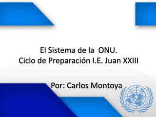 El Sistema de la ONU.
Ciclo de Preparación I.E. Juan XXIII

         Por: Carlos Montoya
 