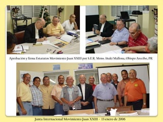 Aprobación y firma Estatutos Movimiento Juan XXIII por S.E.R. Mons. Iñaki Mallona, Obispo Arecibo, PR




                  Junta Internacional Movimiento Juan XXIII - 13 enero de 2006
 