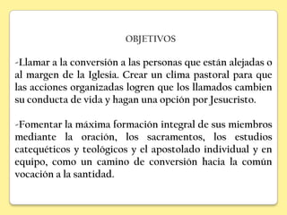OBJETIVOS

-Llamar a la conversión a las personas que están alejadas o
al margen de la Iglesia. Crear un clima pastoral para que
las acciones organizadas logren que los llamados cambien
su conducta de vida y hagan una opción por Jesucristo.

-Fomentar la máxima formación integral de sus miembros
mediante la oración, los sacramentos, los estudios
catequéticos y teológicos y el apostolado individual y en
equipo, como un camino de conversión hacia la común
vocación a la santidad.
 