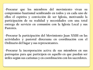 -Procurar que los miembros del movimiento vivan su
compromiso bautismal sembrando en todos y en cada uno de
ellos el espíritu y convicción de ser Iglesia, motivando la
participación de su realidad y necesidades con una total
entrega de servicio en comunión con la Iglesia Local y sus
Pastores.

-Procurar la participación del Movimiento Juan XXIII en las
actividades y pastoral diocesana en coordinación con el
Ordinario del lugar y sus representantes.

-Procurar la incorporación activa de sus miembros en sus
parroquias para que participen en aquello en que puedan ser
útiles según sus carismas y en coordinación con los sacerdotes.
 