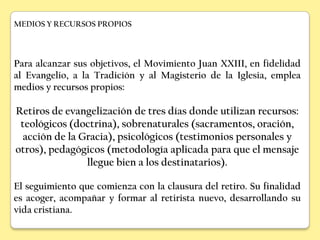 MEDIOS Y RECURSOS PROPIOS




Para alcanzar sus objetivos, el Movimiento Juan XXIII, en fidelidad
al Evangelio, a la Tradición y al Magisterio de la Iglesia, emplea
medios y recursos propios:

Retiros de evangelización de tres días donde utilizan recursos:
 teológicos (doctrina), sobrenaturales (sacramentos, oración,
  acción de la Gracia), psicológicos (testimonios personales y
otros), pedagógicos (metodología aplicada para que el mensaje
                llegue bien a los destinatarios).

El seguimiento que comienza con la clausura del retiro. Su finalidad
es acoger, acompañar y formar al retirista nuevo, desarrollando su
vida cristiana.
 