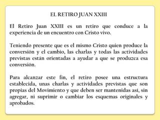 EL RETIRO JUAN XXIII

El Retiro Juan XXIII es un retiro que conduce a la
experiencia de un encuentro con Cristo vivo.

Teniendo presente que es el mismo Cristo quien produce la
conversión y el cambio, las charlas y todas las actividades
previstas están orientadas a ayudar a que se produzca esa
conversión.

Para alcanzar este fin, el retiro posee una estructura
establecida, unas charlas y actividades previstas que son
propias del Movimiento y que deben ser mantenidas así, sin
agregar, ni suprimir o cambiar los esquemas originales y
aprobados.
 
