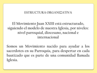 ESTRUCTURA ORGANIZATIVA


   El Movimiento Juan XXIII está estructurado,
siguiendo el modelo de nuestra Iglesia, por niveles:
      nivel parroquial, diocesano, nacional e
                  internacional

Somos un Movimiento nacido para ayudar a los
sacerdotes en su Parroquia, para despertar en cada
bautizado que es parte de una comunidad llamada
Iglesia.
 