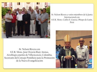 Sr. Nelson Rivera y varios miembros de la Junta
                                                              Internacional con
                                               S.E.R. Mons. Carlos E. García, Obispo de Lurín,
                                                                     Perú




               Sr. Nelson Rivera con
      S.E.R. Mons. José Octavio Ruiz Arenas,
  Arzobispo emérito de Villavicencio, Colombia.
Secretario del Consejo Pontificio para la Promoción
            de la Nueva Evangelización
 