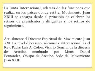 La Junta Internacional, además de las funciones que
realiza en los países donde está el Movimiento Juan
XXIII se encarga desde el principio de celebrar los
retiros de presidentes y dirigentes y los retiros de
seguimiento.


Actualmente el Director Espiritual del Movimiento Juan
XXIII a nivel diocesano, nacional e internacional es el
Rev. Padre Luis A. Colon, Vicario General de la diócesis
de    Arecibo,    nombrado      por    Mons.     Daniel
Fernández, Obispo de Arecibo. Sede del Movimiento
Juan XXIII.
 