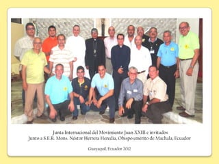 Junta Internacional del Movimiento Juan XXIII e invitados
Junto a S.E.R. Mons. Néstor Herrera Heredia, Obispo emérito de Machala, Ecuador

                             Guayaquil, Ecuador 2012
 
