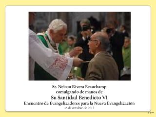 Sr. Nelson Rivera Beauchamp
                comulgando de manos de
             Su Santidad Benedicto VI
Encuentro de Evangelizadores para la Nueva Evangelización
                    16 de octubre de 2012
                                                            © jlvm
 