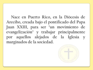 Nace en Puerto Rico, en la Diócesis de
Arecibo, creada bajo el pontificado del Papa
Juan XXIII, para ser "un movimiento de
evangelización" y trabajar principalmente
por aquellos alejados de la Iglesia y
marginados de la sociedad.
 
