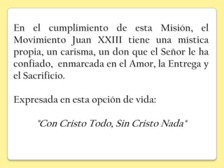 En el cumplimiento de esta Misión, el
Movimiento Juan XXIII tiene una mística
propia, un carisma, un don que el Señor le ha
confiado, enmarcada en el Amor, la Entrega y
el Sacrificio.

Expresada en esta opción de vida:

     "Con Cristo Todo, Sin Cristo Nada"
 