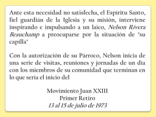 Ante esta necesidad no satisfecha, el Espíritu Santo,
fiel guardián de la Iglesia y su misión, interviene
inspirando e impulsando a un laico, Nelson Rivera
Beauchamp a preocuparse por la situación de "su
capilla"

Con la autorización de su Párroco, Nelson inicia de
una serie de visitas, reuniones y jornadas de un día
con los miembros de su comunidad que terminan en
lo que sería el inicio del

              Movimiento Juan XXIII
                 Primer Retiro
               13 al 15 de julio de 1973
 