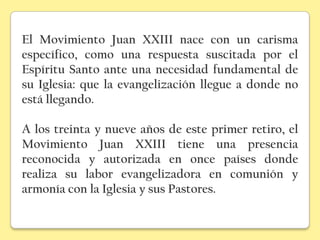 El Movimiento Juan XXIII nace con un carisma
específico, como una respuesta suscitada por el
Espíritu Santo ante una necesidad fundamental de
su Iglesia: que la evangelización llegue a donde no
está llegando.

A los treinta y nueve años de este primer retiro, el
Movimiento Juan XXIII tiene una presencia
reconocida y autorizada en once países donde
realiza su labor evangelizadora en comunión y
armonía con la Iglesia y sus Pastores.
 