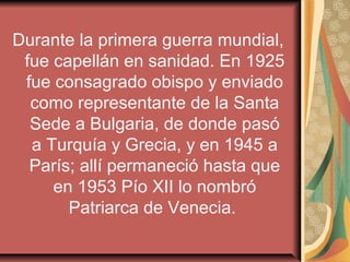 Durante la primera guerra mundial,
 fue capellán en sanidad. En 1925
 fue consagrado obispo y enviado
  como representante de la Santa
  Sede a Bulgaria, de donde pasó
  a Turquía y Grecia, y en 1945 a
  París; allí permaneció hasta que
     en 1953 Pío XII lo nombró
       Patriarca de Venecia.
 