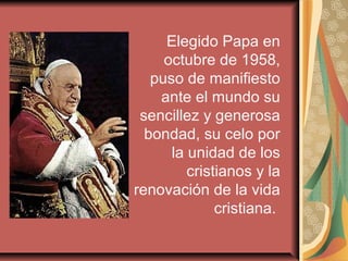 Elegido Papa en
     octubre de 1958,
   puso de manifiesto
    ante el mundo su
 sencillez y generosa
  bondad, su celo por
      la unidad de los
         cristianos y la
renovación de la vida
              cristiana.
 