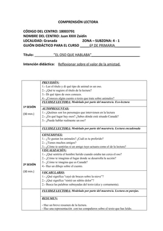 COMPRENSIÓN LECTORA

CÓDIGO DEL CENTRO: 18003791
NOMBRE DEL CENTRO: Juan XXIII Zaidín
LOCALIDAD: Granada               ZONA – SUBZONA: 4 - 1
GUIÓN DIDÁCTICO PARA EL CURSO _____6º DE PRIMARIA_____________

Título: __________”EL OSO QUE HABLABA”_________________________

Intención didáctica: Reflexionar sobre el valor de la amistad.



            PREVISIÓN:
            1.- Lee el título y di qué tipo de animal es un oso.
            2.- ¿Qué te sugiere el título de la lectura?
            3.- Di qué tipos de osos conoces.
            4.- ¿Conoces algún cuento o texto que trate sobre animales?
            FLUIDEZ LECTORA: Modelado por parte del maestro/a. Eco-lectura
1ª SESIÓN
            AUTOPREGUNTAS:
(30 min.)   1.- ¿Quiénes son los personajes que intervienen en la lectura
            2.- ¿En qué lugar hay osos? ¿Sabes dónde está situado Canadá?
            3.- ¿Puede hablar realmente un oso?

            FLUIDEZ LECTORA: Modelado por parte del maestro/a. Lectura encadenada

            CONEXIONES:
            1.- ¿Te gustan los animales? ¿Cuál es tu preferido?
            2.- ¿Tienes muchos amigos?
            3.- ¿Cómo te sentirías si un amigo tuyo actuara como el de la lectura?
            VISUALIZACIÓN:
            1.- ¿Qué sentiría el hombre herido cuando estaba tan cerca el oso?
            2.- ¿Cómo te imaginas el lugar donde se desarrolla la acción?
            3.- ¿Cómo te imagina que es Canadá?
2º SESIÓN
            4.- Haz un dibujo sobre el cuento.
(30 min.)   VOCABULARIO:
            1.- ¿Qué significa “cayó de bruces sobre la nieve”?
            2.- ¿Qué significa “sintió un súbito dolor”?
            2.- Busca las palabras subrayadas del texto (alce y cornamenta).

            FLUIDEZ LECTORA: Modelado por parte del maestro/a. Lectura en parejas.

            RESUMEN:

            - Haz un breve resumen de la lectura.
            - Haz una representación con tus compañeros sobre el texto que has leído.
 