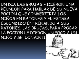 UN DIA LAS BRUJAS HICIERON UNA
REUNION PARA HABLAR DE SU NUEVA
POCION QUE CONVERTIRIA LOS
NIÑOS EN RATONES Y EL ESTABA
ESCONDIDO ENTRENANDO A SUS
RATONES. LAS BRUJAS, PARA PROBAR
LA POCION LE DIERON UN POCO A UN
NIÑO Y SE CONVIRTIO EN RATON.
 