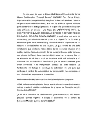 En otro orden de ideas la Universidad Nacional Experimental de los
Llanos Occidentales “Ezequiel Zamora” UNELLEZ San Carlos Estado
Cojedes en el sub-proyecto química orgánica II tiene deficiencia en cuanto a
las prácticas de laboratorio debido a la falta de reactivos y guías practicas
para realizar dichos trabajos prácticos. Y es por esto que esta investigación
está enfocada en diseñar una GUÍA DE LABORATORIO PARA EL
SUB-PROYECTO QUÍMICA ORGÁNICA II DIRIGIDO A ESTUDIANTES DE
EDUCACIÓN MENCIÓN QUÍMICA UNELLEZ, la cual reúne una serie de
conceptos y procedimientos que se ponen a la disposición de docentes y
estudiantes para tratar de entender y facilitar la correcta preparación de un
reactivo o concretamente de una solución. La guía consta de una parte
introductoria que brinda una noción básica de los conceptos utilizados en el
análisis químico haciendo mención de los componentes que debe contener
una etiqueta del frasco de un reactivo, debido a que muy a menudo ésta no
se encuentra en el frasco, o si se encuentra, está mal elaborada y no
transmite toda la información fundamental que se necesita conocer, para
evitar accidentes y la manipulación correcta de cada reactivo. Lo
fundamental del trabajo lo constituye la elaboración de una guía que
contenga el nombre de cada reactivo, su concentración más empleada, el
uso y la técnica a seguir para su preparación.
Mediante lo antes expuesto nos formulamos las siguientes preguntas:
¿Cuál es la necesidad del diseño de una guía de laboratorio para el sub-proyecto
química orgánica II dirigido a estudiantes de la carrera de Educación Mención
Química de la UNELLEZ?
¿Cuál es la factibilidad de desarrollar una guía de laboratorio para el sub-
proyecto química orgánica II dirigido a estudiantes de la carrera de
Educación Mención Química de la UNELLEZ?
 