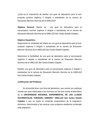 ¿Cuál es la importancia de diseñar una guía de laboratorio para el sub-
proyecto química orgánica II dirigido a estudiantes de la carrera de
Educación Mención Química de la UNELLEZ?
Objetivo General: Diseño de una guía de laboratorio para el
sub-proyecto química orgánica II dirigido a estudiantes de la carrera de
Educación Mención Química de la UNELLEZ San Carlos Estado Cojedes.
Objetivo Específico:
Diagnosticar la necesidad del diseño de una guía de laboratorio para el sub-
proyecto orgánica II dirigido a estudiantes de la carrera de Educación
Mención Química de la UNELLEZ San Carlos Estado Cojedes.
Determinar la factibilidad de una guía de laboratorio para el sub-proyecto
orgánica II dirigido a estudiantes de la carrera de Educación Mención
Química de la UNELLEZ San Carlos Estado Cojedes.
Diseñar una guía de laboratorio para el sub-proyecto orgánica II dirigido a
estudiantes de la carrera de Educación Mención Química de la UNELLEZ
San Carlos Estado Cojedes.
Justificación del Problema:
Es primordial tener una Guía de laboratorio, que cuente con prácticas
nuevas que sean adecuadas a los recursos con los que cuenta el laboratorio
de la UNIVERSIDAD NACIONAL EXPERIMENTAL DE LOS LLANOS
OCCIDENTALES “EZEQUIEL ZAMORA” UNELLEZ San Carlos Estado
Cojedes y que se ajuste al contenido programático de la asignatura.
Asimismo, direccionado a las carreras cuyo programa académico contemple
esta asignatura.
 