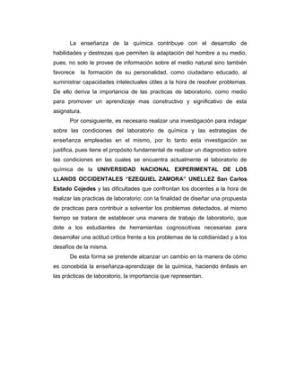La enseñanza de la química contribuye con el desarrollo de
habilidades y destrezas que permiten la adaptación del hombre a su medio,
pues, no solo le provee de información sobre el medio natural sino también
favorece la formación de su personalidad, como ciudadano educado, al
suministrar capacidades intelectuales útiles a la hora de resolver problemas.
De ello deriva la importancia de las practicas de laboratorio, como medio
para promover un aprendizaje mas constructivo y significativo de esta
asignatura.
Por consiguiente, es necesario realizar una investigación para indagar
sobre las condiciones del laboratorio de química y las estrategias de
enseñanza empleadas en el mismo, por lo tanto esta investigación se
justifica, pues tiene el propósito fundamental de realizar un diagnostico sobre
las condiciones en las cuales se encuentra actualmente el laboratorio de
química de la UNIVERSIDAD NACIONAL EXPERIMENTAL DE LOS
LLANOS OCCIDENTALES “EZEQUIEL ZAMORA” UNELLEZ San Carlos
Estado Cojedes y las dificultades que confrontan los docentes a la hora de
realizar las practicas de laboratorio; con la finalidad de diseñar una propuesta
de practicas para contribuir a solventar los problemas detectados, al mismo
tiempo se tratara de establecer una manera de trabajo de laboratorio, que
dote a los estudiantes de herramientas cognoscitivas necesarias para
desarrollar una actitud critica frente a los problemas de la cotidianidad y a los
desafíos de la misma.
De esta forma se pretende alcanzar un cambio en la manera de cómo
es concebida la enseñanza-aprendizaje de la química, haciendo énfasis en
las prácticas de laboratorio, la importancia que representan.
 