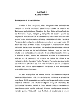 CAPÍTULO II
MARCO TEÓRICO
Antecedentes de la investigación
Caracas R. José Luis (2.008), en su Trabajo de Grado, realizaron una
investigación titulada Diagnostico sobre los Laboratorios de Docencia en
Química de las Instituciones Educativas del Ciclo Básico y Diversificado de
los Municipios Trujillo, Pampan y Pampanito. El objetivo general es
diagnosticar la situación actual de los laboratorios de docencia en química en
algunas de las Instituciones Educativas de los Municipios Trujillo, Pampan y
Pampanito. La investigación es de tipo experimental de campo, por medio del
diseño de campo a utilizar en esta investigación se recolectaron los datos
mediantes aplicación de encuestas a los responsables del manejo de cada
laboratorio en cada una de las instituciones visitadas y que son caso de
estudio, en la cual se obtuvieron los datos de las condiciones de los mismo y
la dotación de ellos, además se confirmaran a través de la observación
realizada por el investigador al momento de realizar las visitas a las
instituciones de los Municipios Trujillo, Pampan y Pampanito, que algunas de
las instituciones educativas de nivel ciclo diversificado poseen un espacio
asignado para utilizar como laboratorio de química y otras instituciones
lamentablemente no lo poseen.
En esta investigación los autores brindan una información objetiva
sobre el mantenimiento, dotación e implementos y material de enseñanza
aprendizaje, debido a que pocos son los laboratorios que están actos para su
respectiva utilización. Este estudio investigativo encaja en este trabajo de
grado porque de alguna manera se busca elaborar una guía de laboratorio
para el sub-proyecto química orgánica II dirigido a estudiantes de educación
mención química UNELLEZ para facilitarte al estudiantado la mayor
 