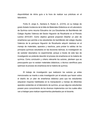 disponibilidad de dicha guía a la hora de realizar sus prácticas en el
laboratorio.
Fortis D. Jorge A., Santana A. Ruben A., (2.010), en su trabajo de
grado titulado Incidencia de la falta de Materiales Didácticos en el Laboratorio
de Química como recurso Educativo de Los Estudiantes de Bachillerato del
Colegio Aquiles Valencia del Sector Higuerón de Rocafuerte en el Periodo
Lectivo 2010-201. Como objetivo general proponen Diseñar un plan de
enseñanza que permita a los estudiantes de bachillerato del colegio Aquiles
Valencia de la parroquia Higuerón de Rocafuerte adquirir destreza en el
manejo de materiales, aparatos y reactivos, para probar la validez de los
principios químicos estudiados en las lecciones teóricas, la investigación es
de carácter descriptiva no experimental, porque a través de este tipo de
investigación se pretende describir el proceso de enseñanza en la materia de
química. Como conclusión y criterio relevante los autores, plantean que es
preocupante que no existan materiales didácticos, o técnico científicos para
optimizar el proceso de enseñanza de la materia de química.
El trabajo de investigación que realizaron los autores ya antes
mencionados se inserta a esta investigación por el estudio que hacen sobre
el diseño de un plan de enseñanza didáctico para que los estudiantes
adquieran mayores habilidades en la manipulación y manejo de diferentes
aparatos existentes en el laboratorio de química, ya que algunos estudiantes
poseen poco conocimiento de los diversos implementos con los cuales ellos
van a trabajar para realizar experimentos planteados por el docente.
 