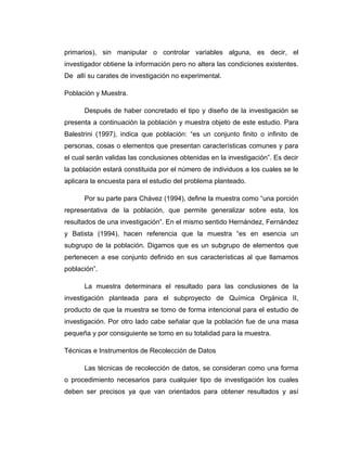 primarios), sin manipular o controlar variables alguna, es decir, el
investigador obtiene la información pero no altera las condiciones existentes.
De allí su carates de investigación no experimental.
Población y Muestra.
Después de haber concretado el tipo y diseño de la investigación se
presenta a continuación la población y muestra objeto de este estudio. Para
Balestrini (1997), indica que población: “es un conjunto finito o infinito de
personas, cosas o elementos que presentan características comunes y para
el cual serán validas las conclusiones obtenidas en la investigación”. Es decir
la población estará constituida por el número de individuos a los cuales se le
aplicara la encuesta para el estudio del problema planteado.
Por su parte para Chávez (1994), define la muestra como “una porción
representativa de la población, que permite generalizar sobre esta, los
resultados de una investigación”. En el mismo sentido Hernández, Fernández
y Batista (1994), hacen referencia que la muestra “es en esencia un
subgrupo de la población. Digamos que es un subgrupo de elementos que
pertenecen a ese conjunto definido en sus características al que llamamos
población”.
La muestra determinara el resultado para las conclusiones de la
investigación planteada para el subproyecto de Química Orgánica II,
producto de que la muestra se tomo de forma intencional para el estudio de
investigación. Por otro lado cabe señalar que la población fue de una masa
pequeña y por consiguiente se tomo en su totalidad para la muestra.
Técnicas e Instrumentos de Recolección de Datos
Las técnicas de recolección de datos, se consideran como una forma
o procedimiento necesarios para cualquier tipo de investigación los cuales
deben ser precisos ya que van orientados para obtener resultados y así
 