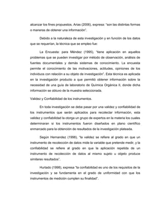 alcanzar los fines propuestos. Arias (2006), expresa: “son las distintas formas
o maneras de obtener una información”.
Debido a la naturaleza de esta investigación y en función de los datos
que se requerían, la técnica que se empleo fue:
La Encuesta: para Méndez (1995), “tiene aplicación en aquellos
problemas que se pueden investigar por método de observación, análisis de
fuentes documentales y demás sistemas de conocimiento. La encuesta
permite el conocimiento de las motivaciones, actitudes, opiniones de los
individuos con relación a su objeto de investigación”. Esta técnica es aplicada
en la investigación producto a que permitió obtener información sobre la
necesidad de una guía de laboratorio de Química Orgánica II, donde dicha
información se obtuvo de la muestra seleccionada.
Validez y Confiabilidad de los instrumentos.
En toda investigación se debe pasar por una validez y confiabilidad de
los instrumentos que serán aplicados para recolectar información, esta
validez y confiabilidad la otorga un grupo de expertos en la materia los cuales
determinaran si los instrumentos fueron diseñados en plano científico
enmarcado para la obtención de resultados de la investigación plateada.
Según Hernandez (1998), “la validez se refiere al grado en que un
instrumento de recolección de datos mide la variable que pretende medir, y la
confiabilidad se refiere al grado en que la aplicación repetida de un
instrumento de recolección de datos al mismo sujeto u objeto produce
similares resultados”.
Hurtado (1998), expresa “la confiabilidad es uno de los requisitos de la
investigación y se fundamenta en el grado de uniformidad con que los
instrumentos de medición cumplen su finalidad”.
 